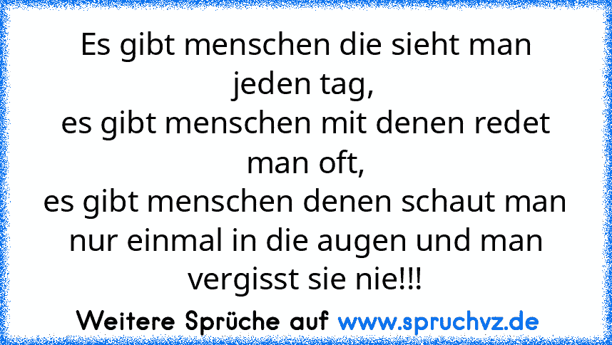 Es gibt menschen die sieht man jeden tag,
es gibt menschen mit denen redet man oft,
es gibt menschen denen schaut man nur einmal in die augen und man vergisst sie nie!!!