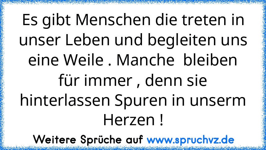 Es gibt Menschen die treten in unser Leben und begleiten uns eine Weile . Manche  bleiben für immer , denn sie hinterlassen Spuren in unserm Herzen !