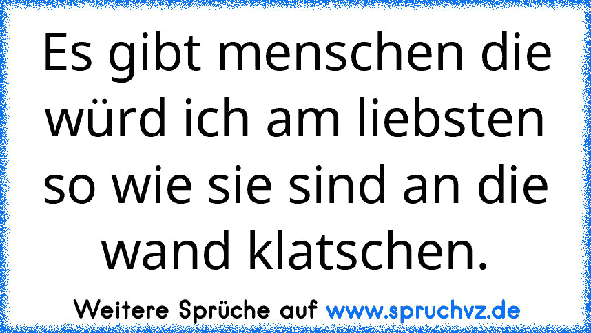 Es gibt menschen die würd ich am liebsten so wie sie sind an die wand klatschen.