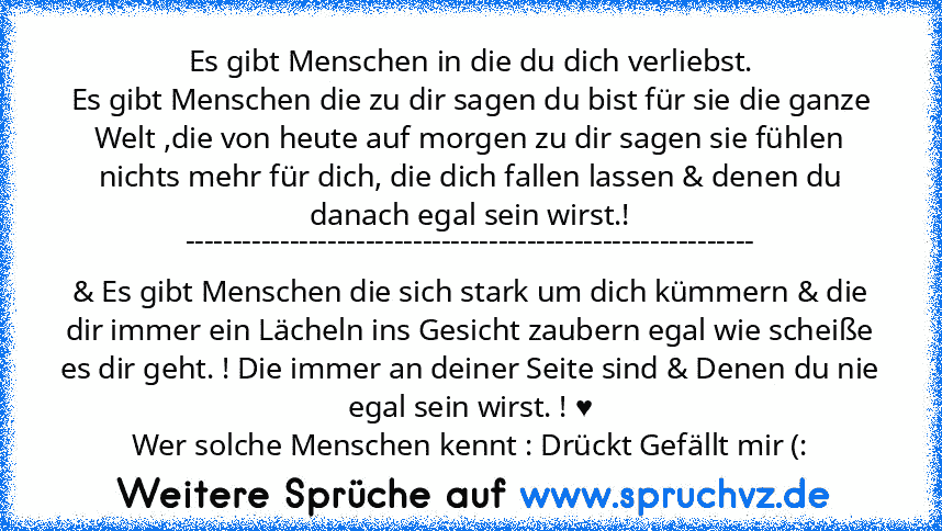 Es gibt Menschen in die du dich verliebst.
Es gibt Menschen die zu dir sagen du bist für sie die ganze Welt ,die von heute auf morgen zu dir sagen sie fühlen nichts mehr für dich, die dich fallen lassen & denen du danach egal sein wirst.!
------------------------------------------------------------
& Es gibt Menschen die sich stark um dich kümmern & die dir immer ein Lächeln ins Gesicht zaubern...