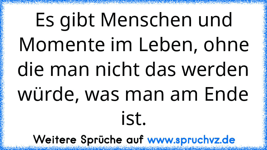 Es gibt Menschen und Momente im Leben, ohne
die man nicht das werden würde, was man am Ende ist.