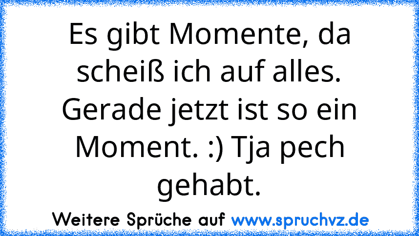 Es gibt Momente, da scheiß ich auf alles. Gerade jetzt ist so ein Moment. :) Tja pech gehabt.