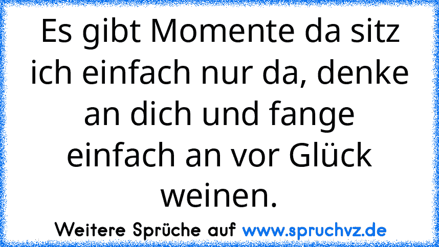 Es gibt Momente da sitz ich einfach nur da, denke an dich und fange einfach an vor Glück weinen.