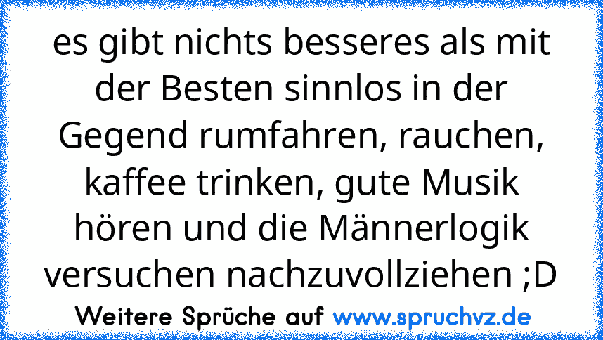 es gibt nichts besseres als mit der Besten sinnlos in der Gegend rumfahren, rauchen, kaffee trinken, gute Musik hören und die Männerlogik versuchen nachzuvollziehen ;D