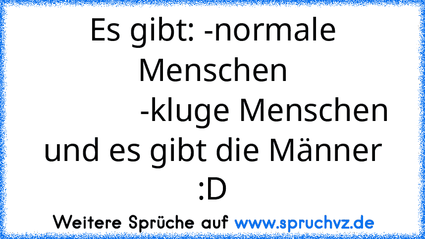 Es gibt: -normale Menschen
             -kluge Menschen
und es gibt die Männer :D