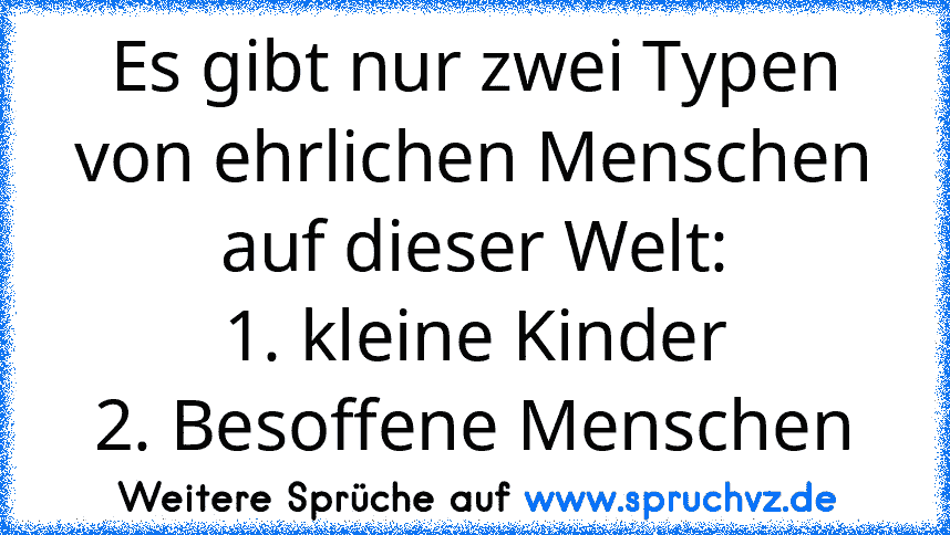 Es gibt nur zwei Typen von ehrlichen Menschen auf dieser Welt:
1. kleine Kinder
2. Besoffene Menschen