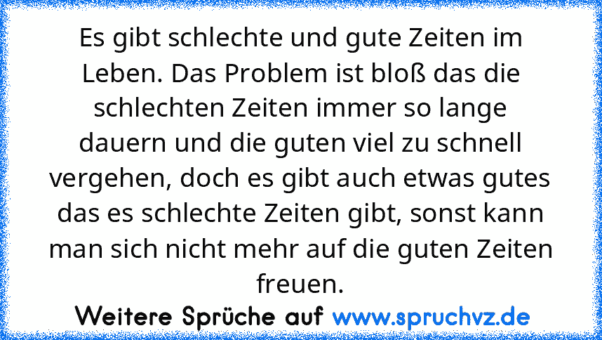 Es gibt schlechte und gute Zeiten im Leben. Das Problem ist bloß das die schlechten Zeiten immer so lange dauern und die guten viel zu schnell vergehen, doch es gibt auch etwas gutes das es schlechte Zeiten gibt, sonst kann man sich nicht mehr auf die guten Zeiten freuen.