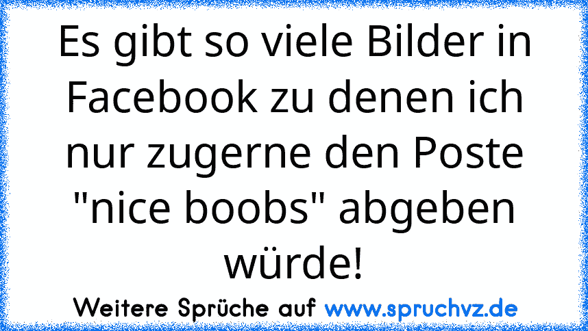 Es gibt so viele Bilder in Facebook zu denen ich nur zugerne den Poste "nice boobs" abgeben würde!