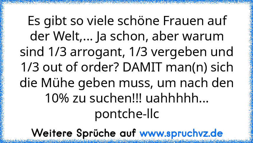 Es gibt so viele schöne Frauen auf der Welt,... Ja schon, aber warum sind 1/3 arrogant, 1/3 vergeben und 1/3 out of order? DAMIT man(n) sich die Mühe geben muss, um nach den 10% zu suchen!!! uahhhhh... pontche-llc