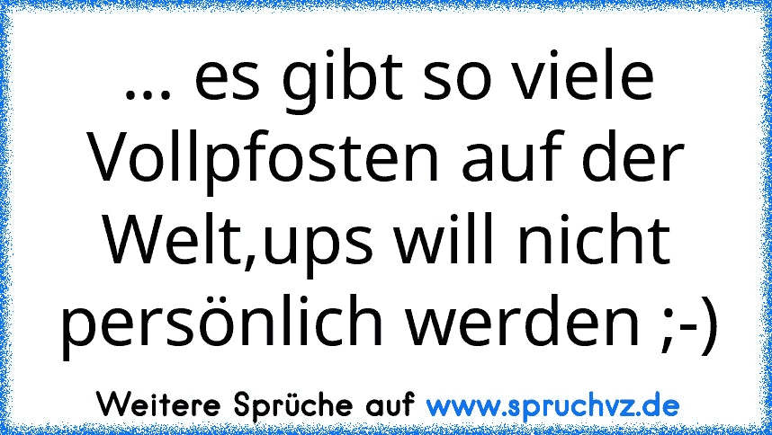 ... es gibt so viele Vollpfosten auf der Welt,ups will nicht persönlich werden ;-)