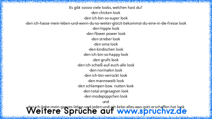 Es gibt soooo viele looks, welchen hast du?
-den chicken look
-den ich-bin-so-super look
-den ich-hasse-mein-leben-und-wenn-du-so-weiter-glotzt-bekommst-du-eine-in-die-fresse look
-den hippie look
-den flower power look
-den streber look
-den oma look
-den kindischen look
-den ich-bin-so-happy look
-den grufti look
-den ich-scheiß-auf-euch-alle look
-den normalen look
-den ich-bin-verrückt look...