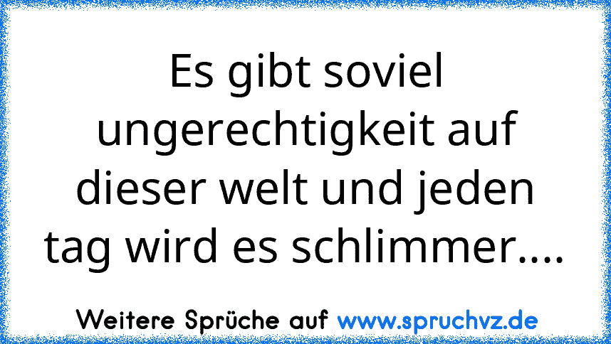 Es gibt soviel ungerechtigkeit auf dieser welt und jeden tag wird es schlimmer....