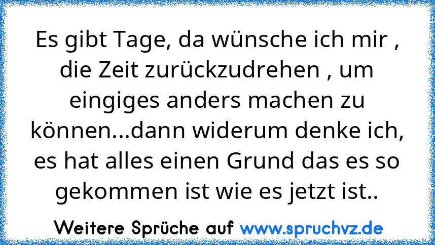 Es gibt Tage, da wünsche ich mir , die Zeit zurückzudrehen , um eingiges anders machen zu können...dann widerum denke ich, es hat alles einen Grund das es so gekommen ist wie es jetzt ist..