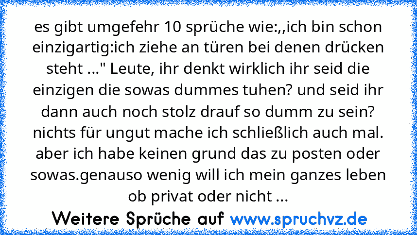 es gibt umgefehr 10 sprüche wie:,,ich bin schon einzigartig:ich ziehe an türen bei denen drücken steht ..." Leute, ihr denkt wirklich ihr seid die einzigen die sowas dummes tuhen? und seid ihr dann auch noch stolz drauf so dumm zu sein? nichts für ungut mache ich schließlich auch mal. aber ich habe keinen grund das zu posten oder sowas.genauso wenig will ich mein ganzes leben ob privat oder nic...