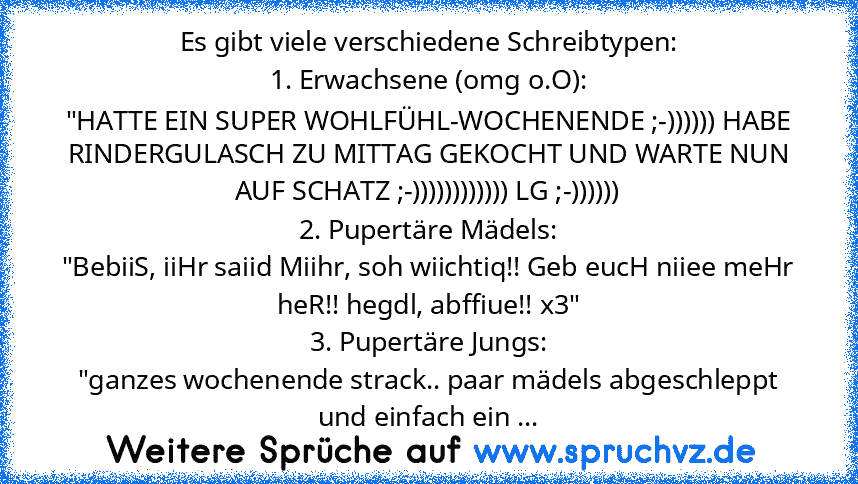 Es gibt viele verschiedene Schreibtypen:
1. Erwachsene (omg o.O):
"HATTE EIN SUPER WOHLFÜHL-WOCHENENDE ;-)))))) HABE RINDERGULASCH ZU MITTAG GEKOCHT UND WARTE NUN AUF SCHATZ ;-)))))))))))) LG ;-))))))
2. Pupertäre Mädels:
"BebiiS, iiHr saiid Miihr, soh wiichtiq!! Geb eucH niiee meHr heR!! hegdl, abffiue!! x3"
3. Pupertäre Jungs:
"ganzes wochenende strack.. paar mädels abgeschleppt und einfach ein ...