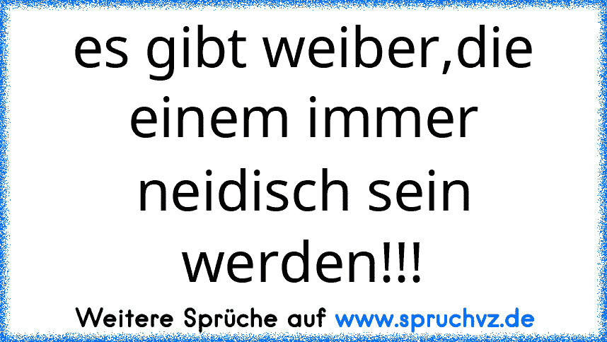 es gibt weiber,die einem immer neidisch sein werden!!!