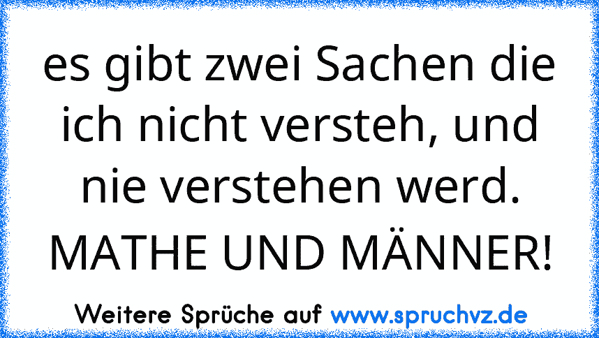 es gibt zwei Sachen die ich nicht versteh, und nie verstehen werd. MATHE UND MÄNNER!