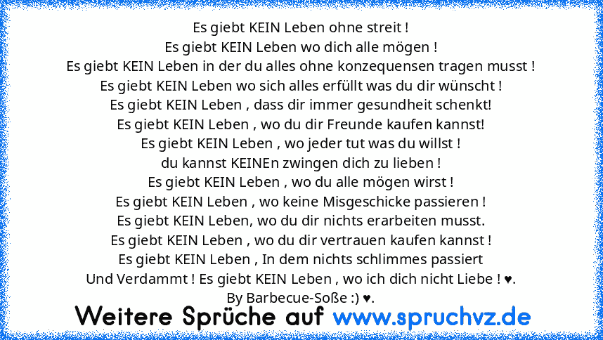 Es giebt KEIN Leben ohne streit !
Es giebt KEIN Leben wo dich alle mögen !
Es giebt KEIN Leben in der du alles ohne konzequensen tragen musst !
Es giebt KEIN Leben wo sich alles erfüllt was du dir wünscht !
Es giebt KEIN Leben , dass dir immer gesundheit schenkt!
Es giebt KEIN Leben , wo du dir Freunde kaufen kannst!
Es giebt KEIN Leben , wo jeder tut was du willst !
du kannst KEINEn zwingen di...