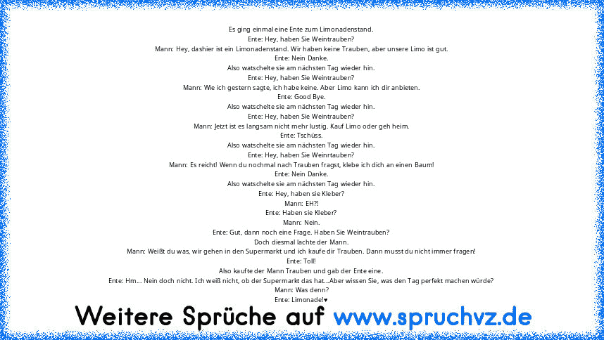 Es ging einmal eine Ente zum Limonadenstand.
Ente: Hey, haben Sie Weintrauben?
Mann: Hey, dashier ist ein Limonadenstand. Wir haben keine Trauben, aber unsere Limo ist gut.
Ente: Nein Danke.
Also watschelte sie am nächsten Tag wieder hin.
Ente: Hey, haben Sie Weintrauben?
Mann: Wie ich gestern sagte, ich habe keine. Aber Limo kann ich dir anbieten.
Ente: Good Bye.
Also watschelte sie am nächsten T...