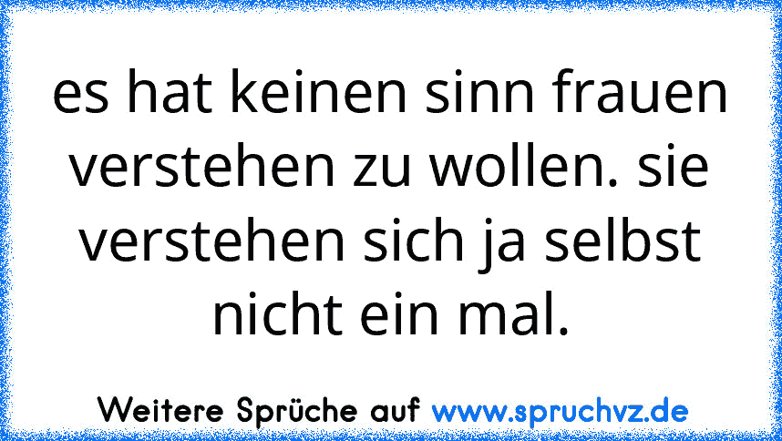 es hat keinen sinn frauen verstehen zu wollen. sie verstehen sich ja selbst nicht ein mal.