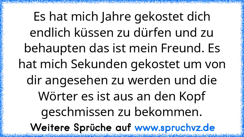 Es hat mich Jahre gekostet dich endlich küssen zu dürfen und zu behaupten das ist mein Freund. Es hat mich Sekunden gekostet um von dir angesehen zu werden und die Wörter es ist aus an den Kopf geschmissen zu bekommen.