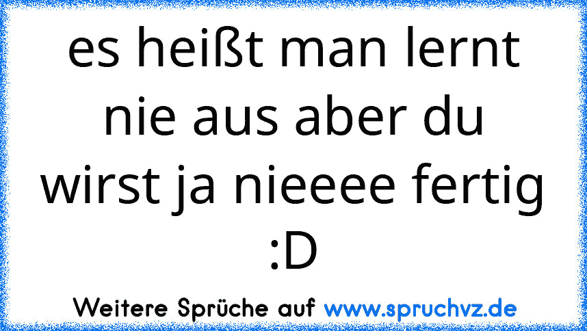 es heißt man lernt nie aus aber du wirst ja nieeee fertig :D