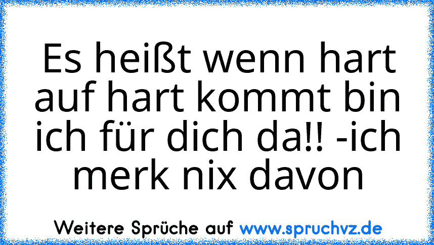 Es heißt wenn hart auf hart kommt bin ich für dich da!! -ich merk nix davon