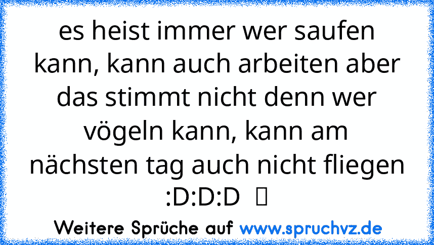 es heist immer wer saufen kann, kann auch arbeiten aber das stimmt nicht denn wer vögeln kann, kann am nächsten tag auch nicht fliegen :D:D:D  ツ