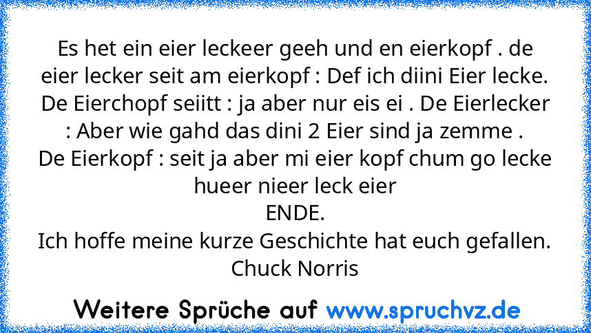 Es het ein eier leckeer geeh und en eierkopf . de eier lecker seit am eierkopf : Def ich diini Eier lecke. De Eierchopf seiitt : ja aber nur eis ei . De Eierlecker : Aber wie gahd das dini 2 Eier sind ja zemme .
De Eierkopf : seit ja aber mi eier kopf chum go lecke hueer nieer leck eier
ENDE.
Ich hoffe meine kurze Geschichte hat euch gefallen.
Chuck Norris