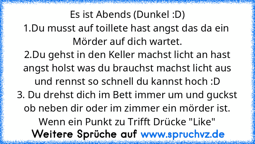 Es ist Abends (Dunkel :D)
1.Du musst auf toillete hast angst das da ein  Mörder auf dich wartet.
2.Du gehst in den Keller machst licht an hast angst holst was du brauchst machst licht aus und rennst so schnell du kannst hoch :D
3. Du drehst dich im Bett immer um und guckst ob neben dir oder im zimmer ein mörder ist.
Wenn ein Punkt zu Trifft Drücke "Like"