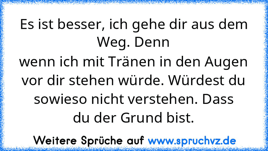 Es ist besser, ich gehe dir aus dem Weg. Denn
wenn ich mit Tränen in den Augen vor dir stehen würde. Würdest du sowieso nicht verstehen. Dass
du der Grund bist.