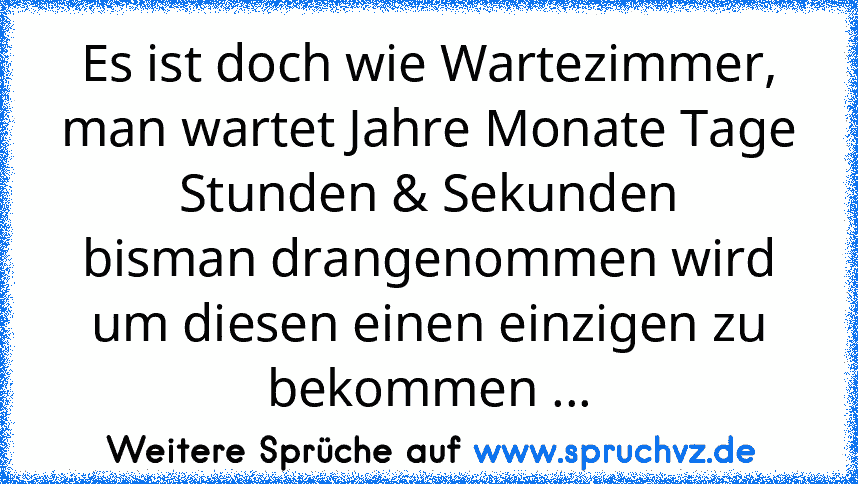 Es ist doch wie Wartezimmer,
man wartet Jahre Monate Tage Stunden & Sekunden
bisman drangenommen wird um diesen einen einzigen zu bekommen ...