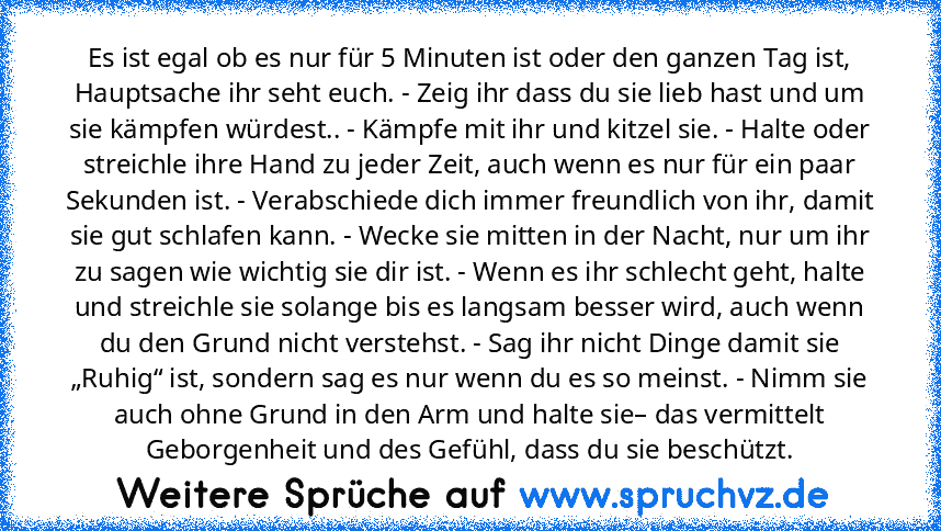 Es ist egal ob es nur für 5 Minuten ist oder den ganzen Tag ist, Hauptsache ihr seht euch. - Zeig ihr dass du sie lieb hast und um sie kämpfen würdest.. - Kämpfe mit ihr und kitzel sie. - Halte oder streichle ihre Hand zu jeder Zeit, auch wenn es nur für ein paar Sekunden ist. - Verabschiede dich immer freundlich von ihr, damit sie gut schlafen kann. - Wecke sie mitten in der Nacht, nur um ihr ...