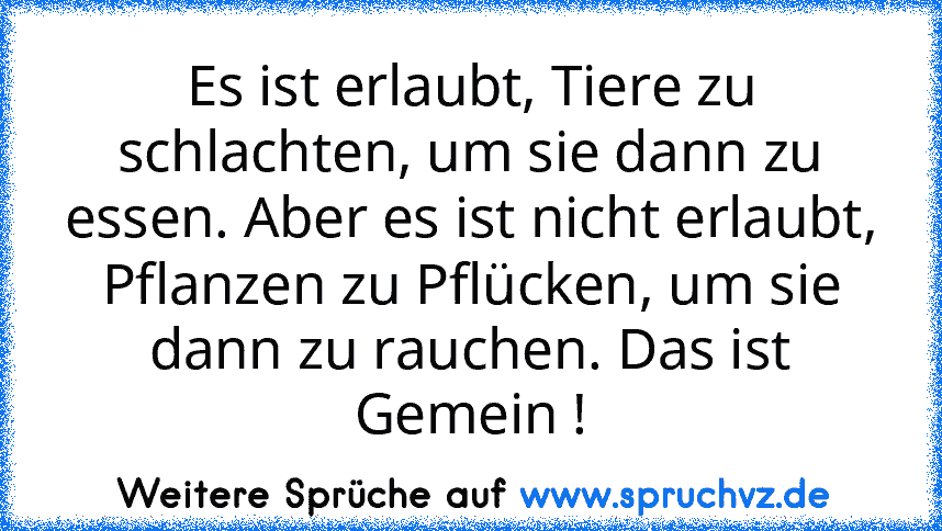 Es ist erlaubt, Tiere zu schlachten, um sie dann zu essen. Aber es ist nicht erlaubt, Pflanzen zu Pflücken, um sie dann zu rauchen. Das ist Gemein !