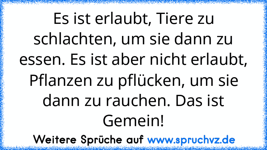 Es ist erlaubt, Tiere zu schlachten, um sie dann zu essen. Es ist aber nicht erlaubt, Pflanzen zu pflücken, um sie dann zu rauchen. Das ist Gemein!