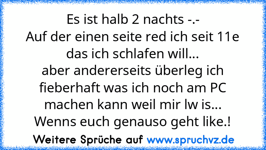 Es ist halb 2 nachts -.-
Auf der einen seite red ich seit 11e das ich schlafen will...
aber andererseits überleg ich fieberhaft was ich noch am PC machen kann weil mir lw is...
Wenns euch genauso geht like.!