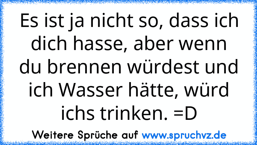 Es ist ja nicht so, dass ich dich hasse, aber wenn du brennen würdest und ich Wasser hätte, würd ichs trinken. =D