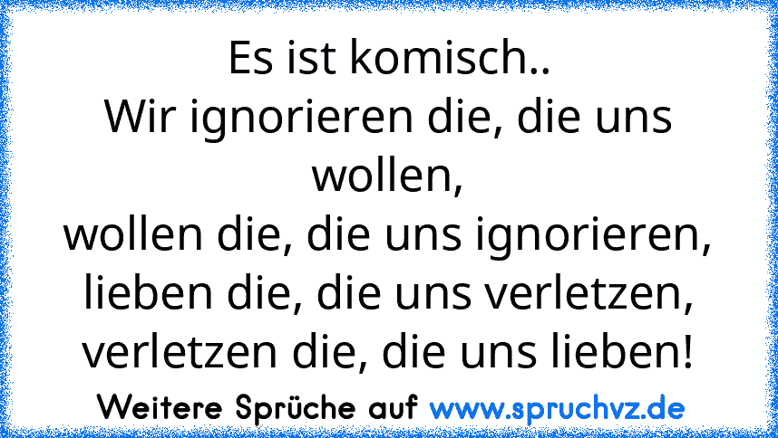 Es ist komisch..
Wir ignorieren die, die uns wollen,
wollen die, die uns ignorieren,
lieben die, die uns verletzen,
verletzen die, die uns lieben!