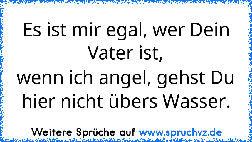 Es ist mir egal, wer Dein Vater ist,
wenn ich angel, gehst Du hier nicht übers Wasser.