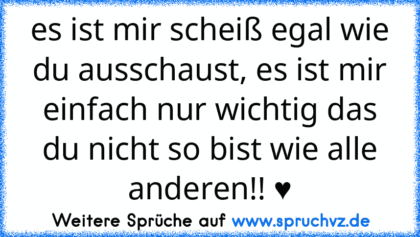 es ist mir scheiß egal wie du ausschaust, es ist mir einfach nur wichtig das du nicht so bist wie alle anderen!! ♥