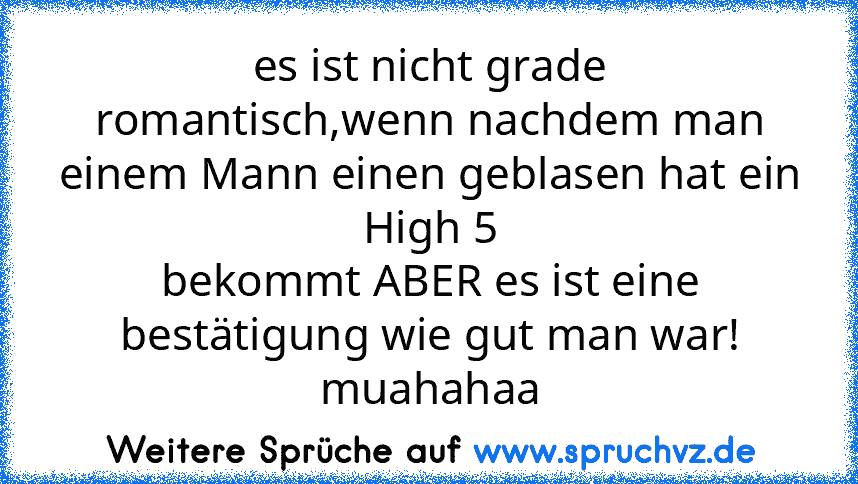 es ist nicht grade
romantisch,wenn nachdem man einem Mann einen geblasen hat ein High 5
bekommt ABER es ist eine bestätigung wie gut man war! muahahaa