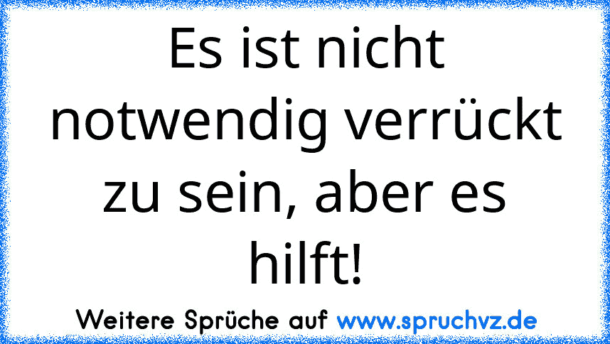 Es ist nicht notwendig verrückt zu sein, aber es hilft!