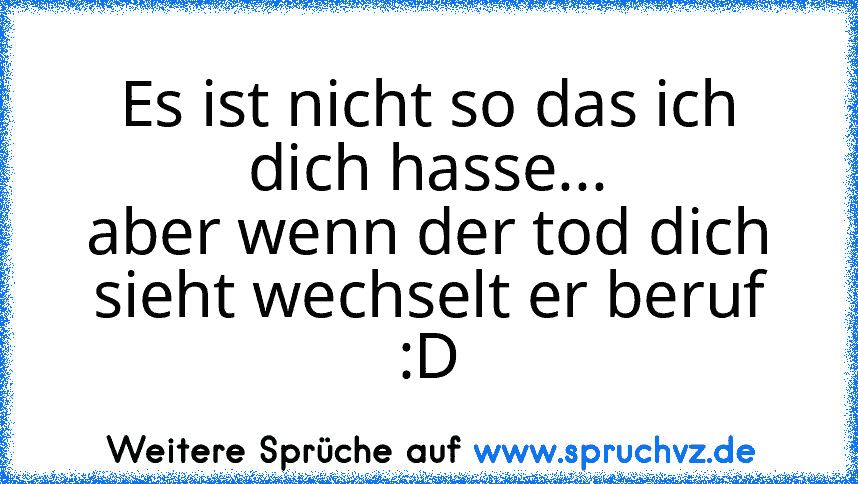 Es ist nicht so das ich dich hasse...
aber wenn der tod dich sieht wechselt er beruf
:D