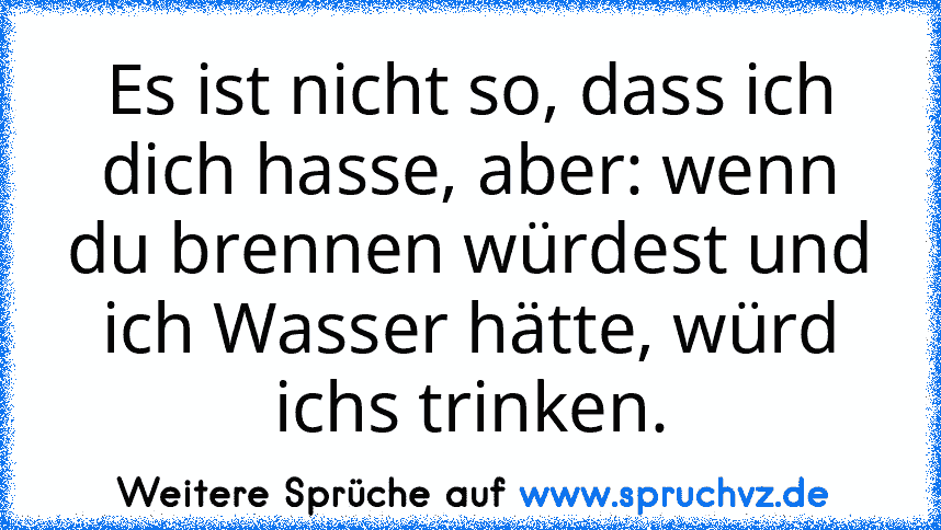 Es ist nicht so, dass ich dich hasse, aber: wenn du brennen würdest und ich Wasser hätte, würd ichs trinken.