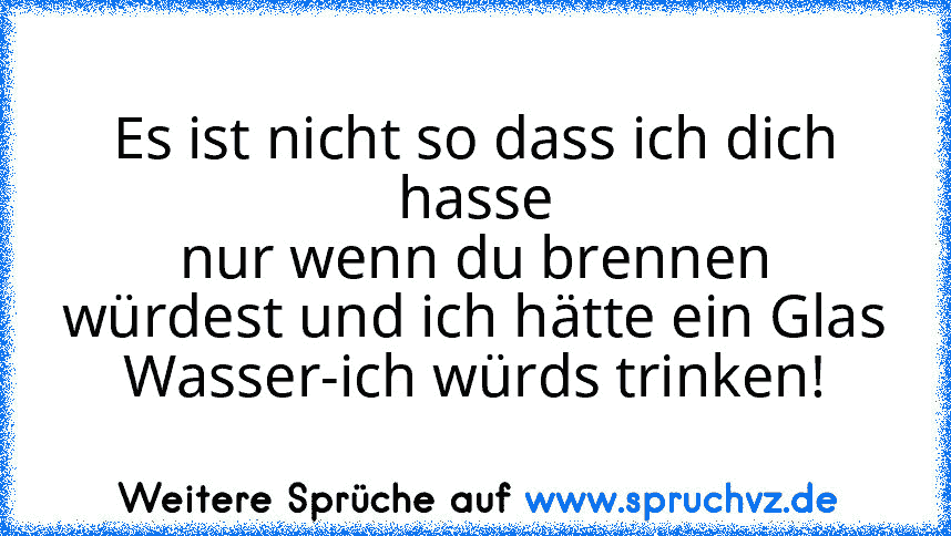 Es ist nicht so dass ich dich hasse
nur wenn du brennen würdest und ich hätte ein Glas Wasser-ich würds trinken!