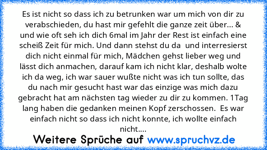 Es ist nicht so dass ich zu betrunken war um mich von dir zu verabschieden, du hast mir gefehlt die ganze zeit über... & und wie oft seh ich dich 6mal im Jahr der Rest ist einfach eine scheiß Zeit für mich. Und dann stehst du da  und interresierst dich nicht einmal für mich, Mädchen gehst lieber weg und lässt dich anmachen, darauf kam ich nicht klar, deshalb wolte ich da weg, ich war sauer wußt...