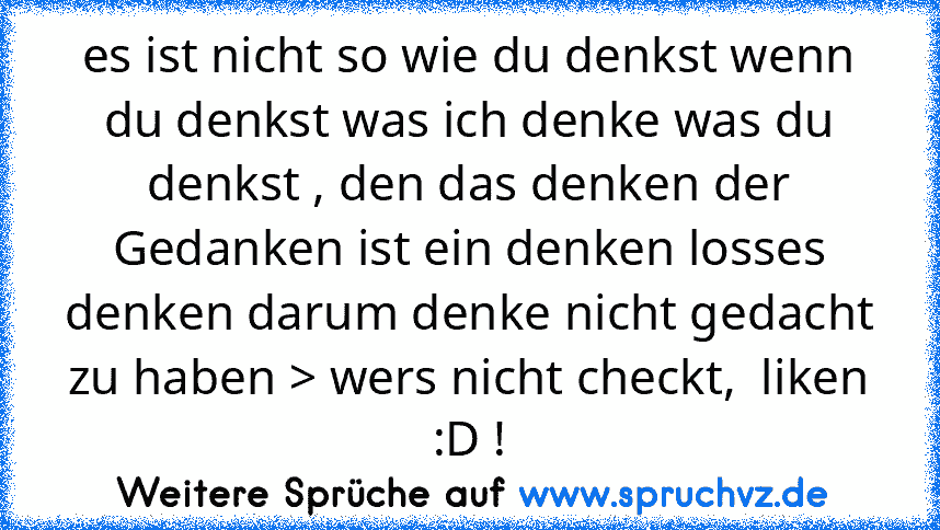 es ist nicht so wie du denkst wenn du denkst was ich denke was du denkst , den das denken der Gedanken ist ein denken losses denken darum denke nicht gedacht zu haben > wers nicht checkt,  liken :D !