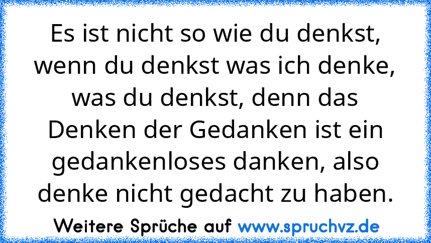 Es ist nicht so wie du denkst, wenn du denkst was ich denke, was du denkst, denn das Denken der Gedanken ist ein gedankenloses danken, also denke nicht gedacht zu haben.