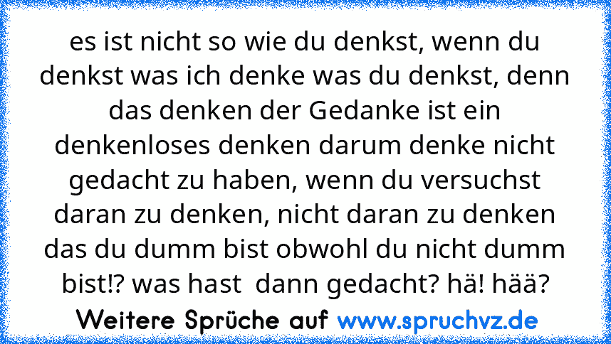 es ist nicht so wie du denkst, wenn du denkst was ich denke was du denkst, denn das denken der Gedanke ist ein denkenloses denken darum denke nicht gedacht zu haben, wenn du versuchst daran zu denken, nicht daran zu denken das du dumm bist obwohl du nicht dumm bist!? was hast  dann gedacht? hä! hää?