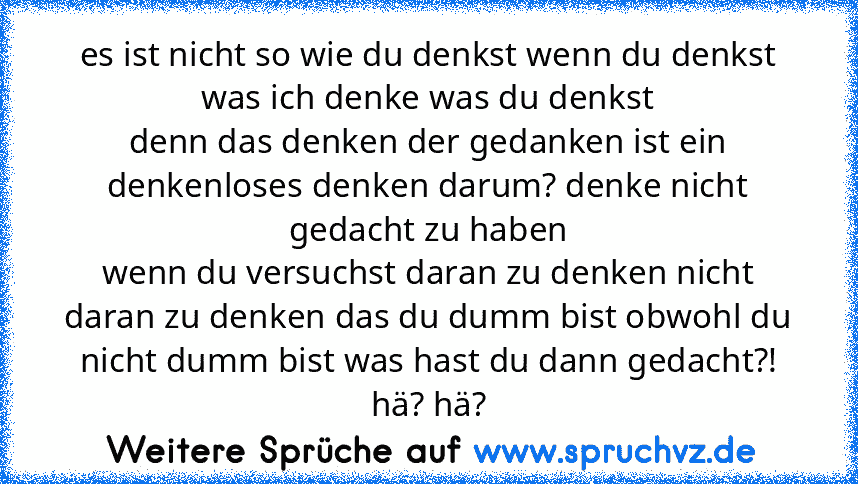 es ist nicht so wie du denkst wenn du denkst was ich denke was du denkst
denn das denken der gedanken ist ein denkenloses denken darum? denke nicht gedacht zu haben
wenn du versuchst daran zu denken nicht daran zu denken das du dumm bist obwohl du nicht dumm bist was hast du dann gedacht?! hä? hä?